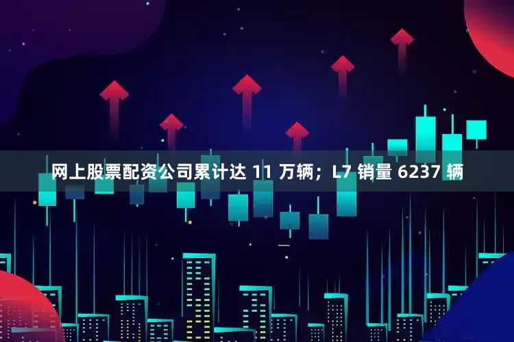 网上股票配资公司累计达 11 万辆；L7 销量 6237 辆
