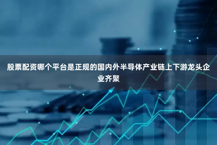 股票配资哪个平台是正规的国内外半导体产业链上下游龙头企业齐聚