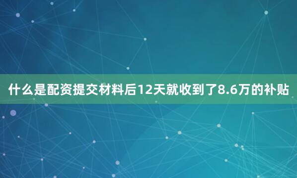 什么是配资提交材料后12天就收到了8.6万的补贴