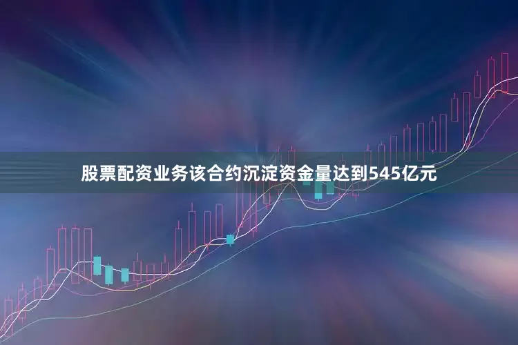 股票配资业务该合约沉淀资金量达到545亿元
