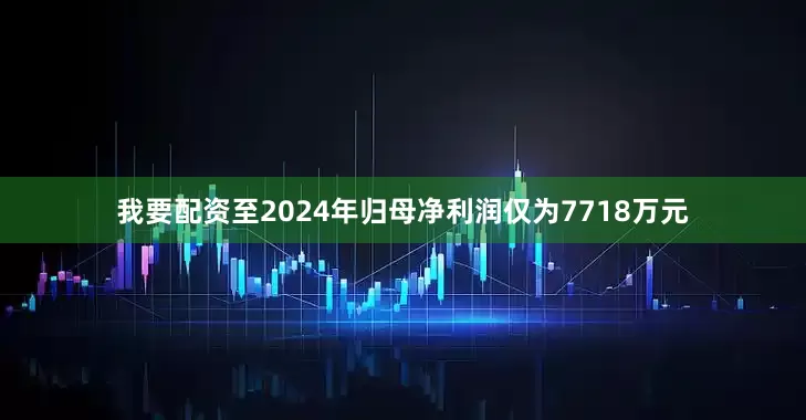 我要配资至2024年归母净利润仅为7718万元