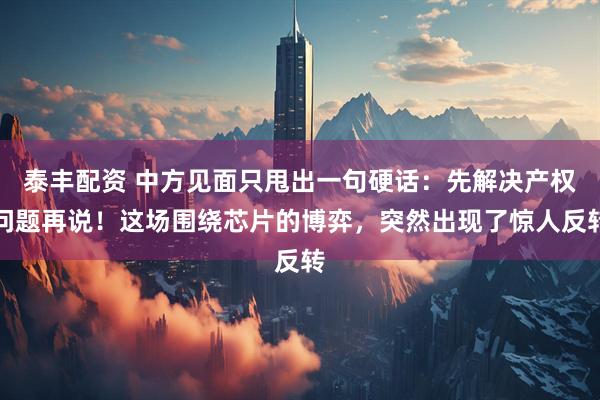 泰丰配资 中方见面只甩出一句硬话：先解决产权问题再说！这场围绕芯片的博弈，突然出现了惊人反转