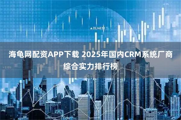 海龟网配资APP下载 2025年国内CRM系统厂商综合实力排行榜