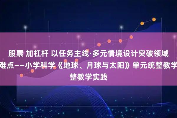 股票 加杠杆 以任务主线·多元情境设计突破领域学习难点——小学科学《地球、月球与太阳》单元统整教学实践