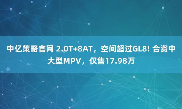 中亿策略官网 2.0T+8AT，空间超过GL8! 合资中大型MPV，仅售17.98万
