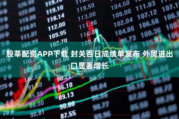 股莘配资APP下载 封关百日成绩单发布 外贸进出口显著增长