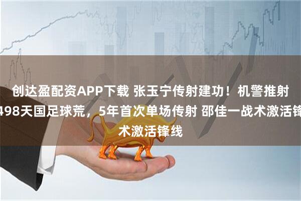 创达盈配资APP下载 张玉宁传射建功!机警推射破498天国足球荒,5年首次单场传射 邵佳一战术激活锋线