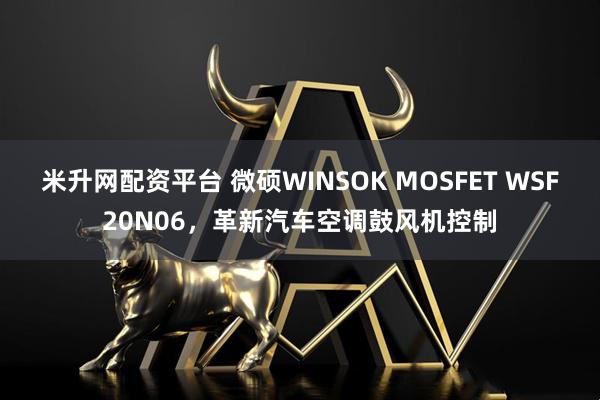 米升网配资平台 微硕WINSOK MOSFET WSF20N06，革新汽车空调鼓风机控制