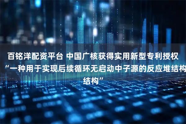 百铭洋配资平台 中国广核获得实用新型专利授权:“一种用于实现后续循环无启动中子源的反应堆结构”