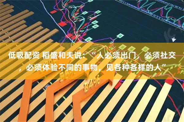 低吸配资 稻盛和夫说:“人必须出门,必须社交,必须体验不同的事物,见各种各样的人”