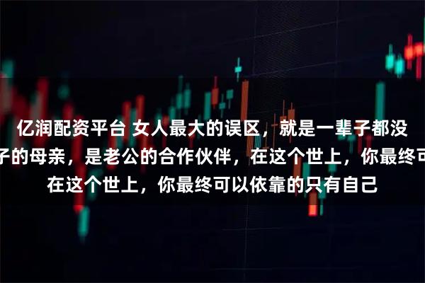 亿润配资平台 女人最大的误区，就是一辈子都没弄明白，你只是孩子的母亲，是老公的合作伙伴，在这个世上，你最终可以依靠的只有自己