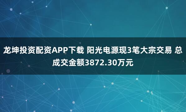 龙坤投资配资APP下载 阳光电源现3笔大宗交易 总成交金额3872.30万元