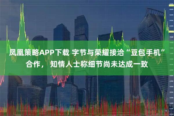 凤凰策略APP下载 字节与荣耀接洽“豆包手机”合作， 知情人士称细节尚未达成一致