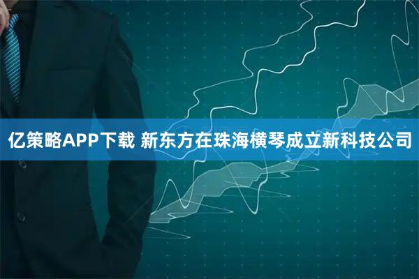 亿策略APP下载 新东方在珠海横琴成立新科技公司