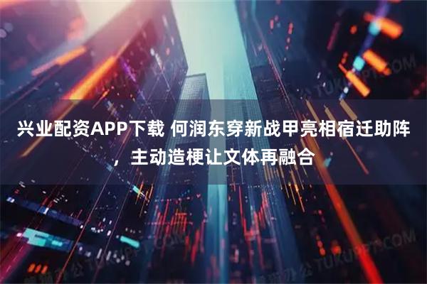 兴业配资APP下载 何润东穿新战甲亮相宿迁助阵，主动造梗让文体再融合