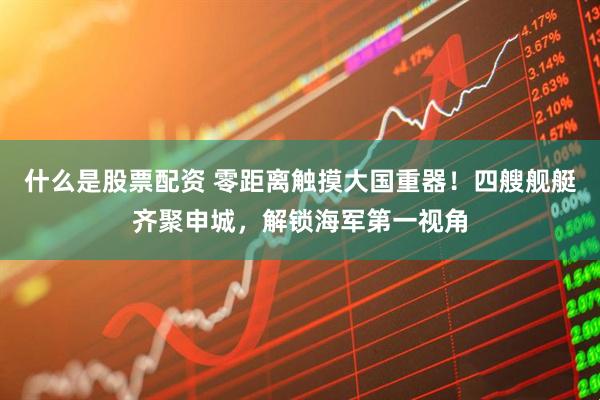 什么是股票配资 零距离触摸大国重器！四艘舰艇齐聚申城，解锁海军第一视角