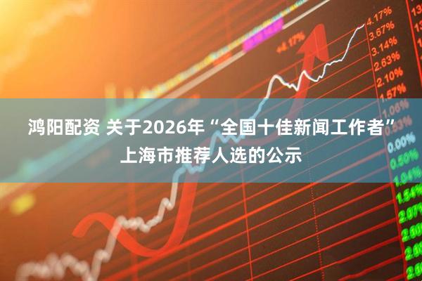 鸿阳配资 关于2026年“全国十佳新闻工作者”上海市推荐人选的公示