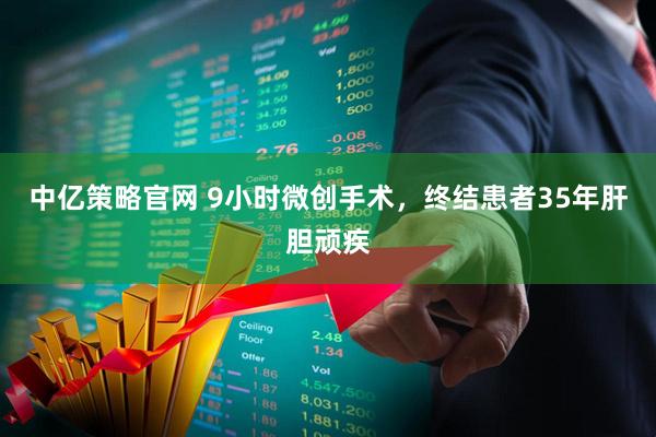中亿策略官网 9小时微创手术，终结患者35年肝胆顽疾