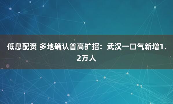 低息配资 多地确认普高扩招：武汉一口气新增1.2万人