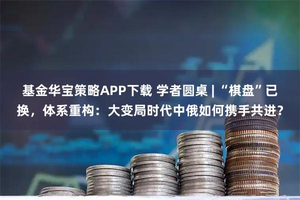 基金华宝策略APP下载 学者圆桌 | “棋盘”已换，体系重构：大变局时代中俄如何携手共进？