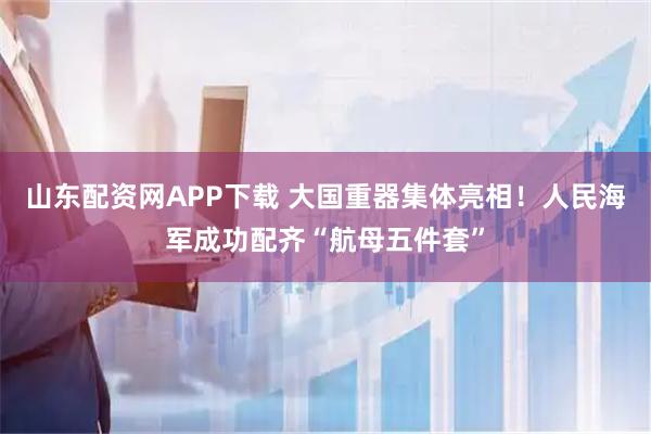 山东配资网APP下载 大国重器集体亮相！人民海军成功配齐“航母五件套”