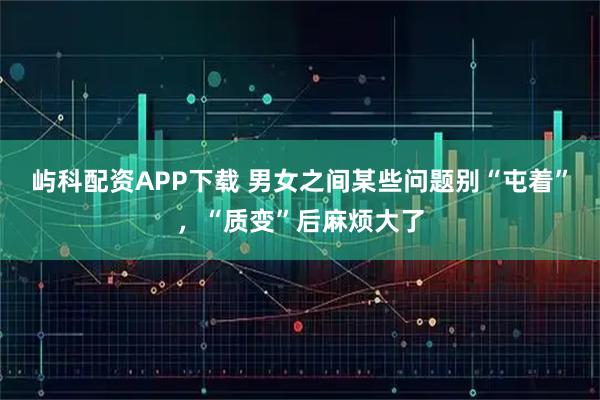 屿科配资APP下载 男女之间某些问题别“屯着”，“质变”后麻烦大了