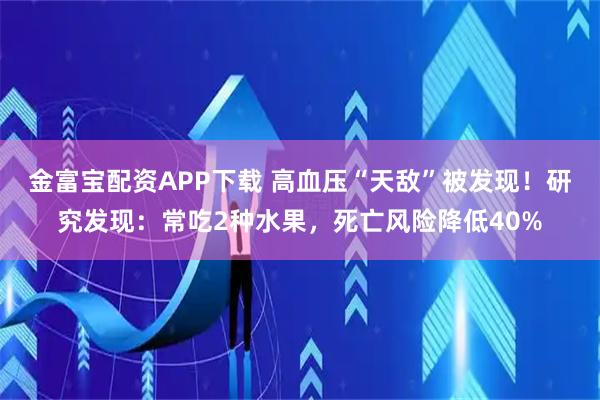 金富宝配资APP下载 高血压“天敌”被发现！研究发现：常吃2种水果，死亡风险降低40%
