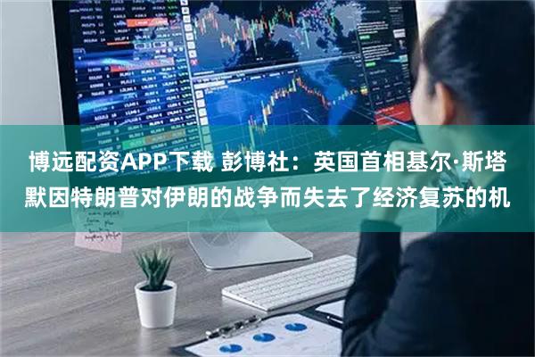 博远配资APP下载 彭博社：英国首相基尔·斯塔默因特朗普对伊朗的战争而失去了经济复苏的机