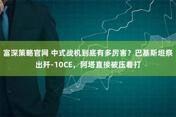 富深策略官网 中式战机到底有多厉害？巴基斯坦祭出歼-10CE，阿塔直接被压着打