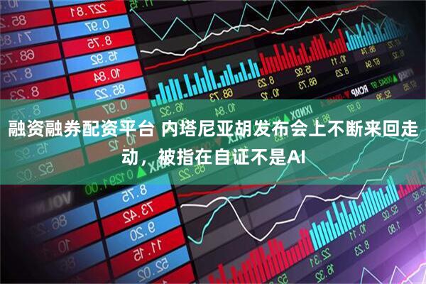 融资融券配资平台 内塔尼亚胡发布会上不断来回走动，被指在自证不是AI