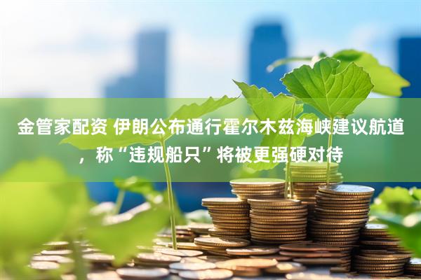 金管家配资 伊朗公布通行霍尔木兹海峡建议航道，称“违规船只”将被更强硬对待