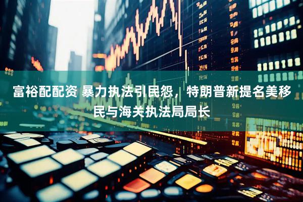 富裕配配资 暴力执法引民怨，特朗普新提名美移民与海关执法局局长