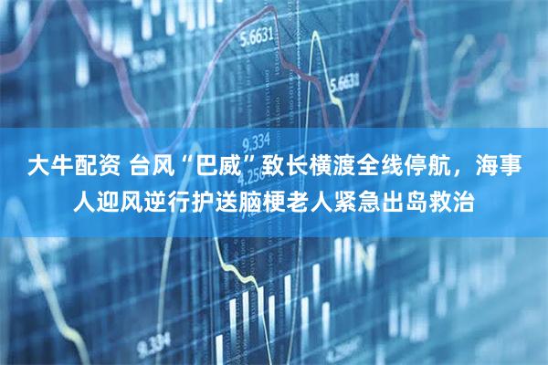 大牛配资 台风“巴威”致长横渡全线停航,海事人迎风逆行护送脑梗老人紧急出岛救治