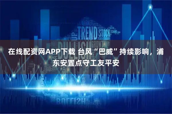 在线配资网APP下载 台风“巴威”持续影响,浦东安置点守工友平安