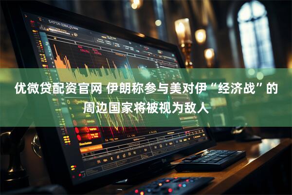 优微贷配资官网 伊朗称参与美对伊“经济战”的周边国家将被视为敌人