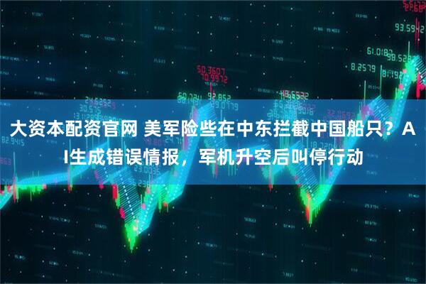 大资本配资官网 美军险些在中东拦截中国船只？AI生成错误情报，军机升空后叫停行动