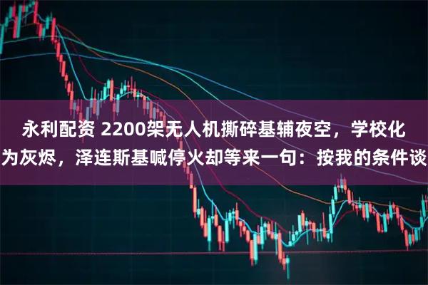永利配资 2200架无人机撕碎基辅夜空，学校化为灰烬，泽连斯基喊停火却等来一句：按我的条件谈
